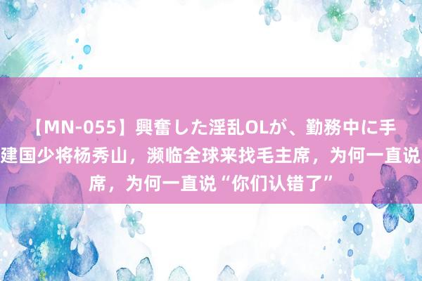 【MN-055】興奮した淫乱OLが、勤務中に手コキ！！？？ 建国少将杨秀山，濒临全球来找毛主席，为何一直说“你们认错了”