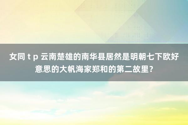 女同 t p 云南楚雄的南华县居然是明朝七下欧好意思的大帆海家郑和的第二故里？