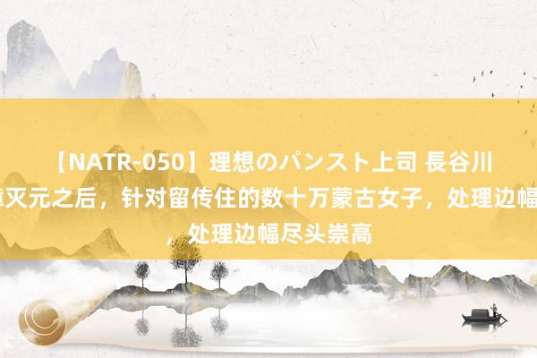 【NATR-050】理想のパンスト上司 長谷川舞 朱元璋灭元之后，针对留传住的数十万蒙古女子，处理边幅尽头崇高