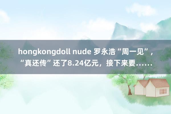 hongkongdoll nude 罗永浩“周一见”，“真还传”还了8.24亿元，接下来要……