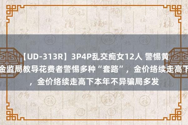 【UD-313R】3P4P乱交痴女12人 警惕黄金投资糊弄！浙江金监局教导花费者警惕多种“套路”，金价络续走高下本年不异骗局多发