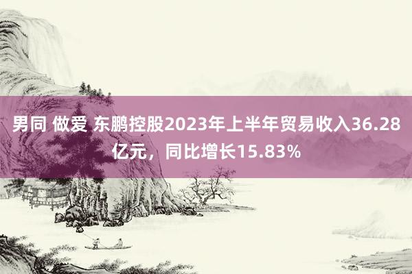 男同 做爱 东鹏控股2023年上半年贸易收入36.28亿元，同比增长15.83%