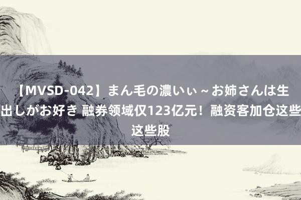 【MVSD-042】まん毛の濃いぃ～お姉さんは生中出しがお好き 融券领域仅123亿元！融资客加仓这些股