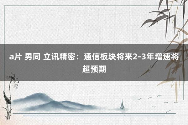 a片 男同 立讯精密：通信板块将来2-3年增速将超预期