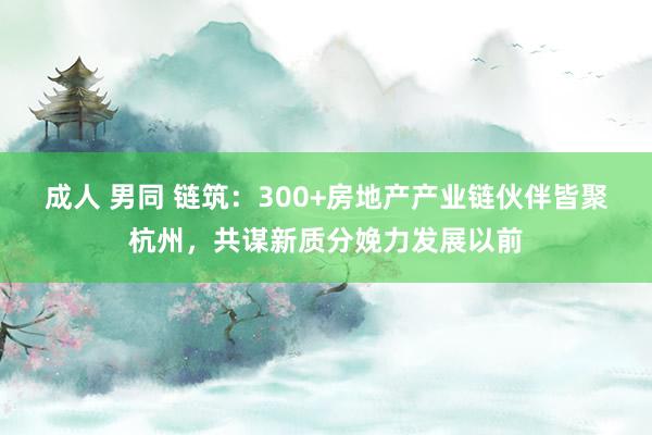 成人 男同 链筑：300+房地产产业链伙伴皆聚杭州，共谋新质分娩力发展以前