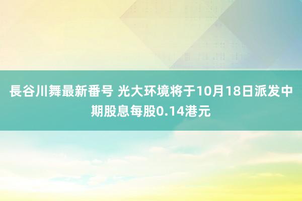 長谷川舞最新番号 光大环境将于10月18日派发中期股息每股0.14港元