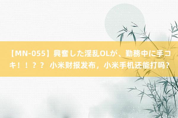 【MN-055】興奮した淫乱OLが、勤務中に手コキ！！？？ 小米财报发布，小米手机还能打吗？