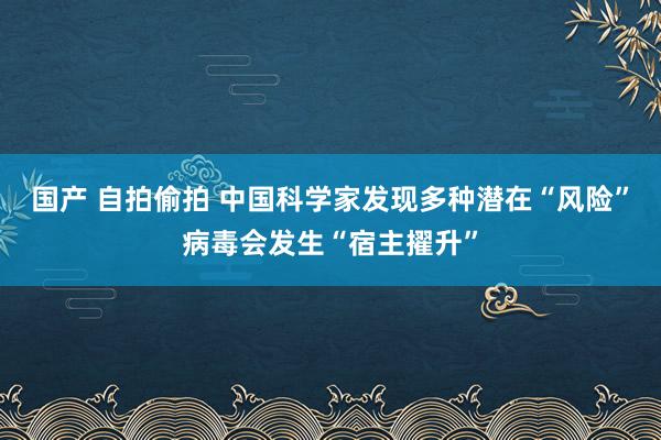 国产 自拍偷拍 中国科学家发现多种潜在“风险”病毒会发生“宿主擢升”