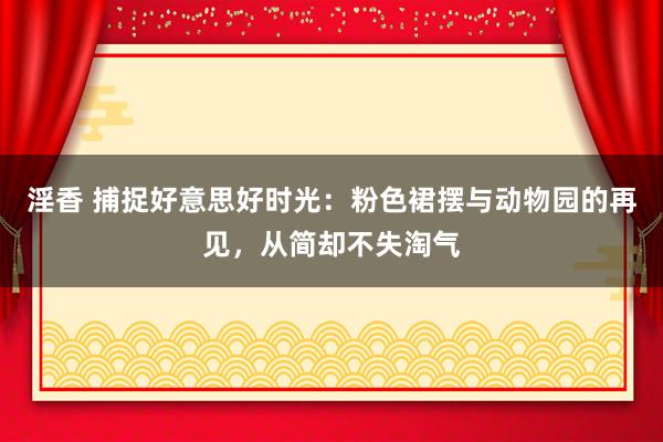 淫香 捕捉好意思好时光：粉色裙摆与动物园的再见，从简却不失淘气