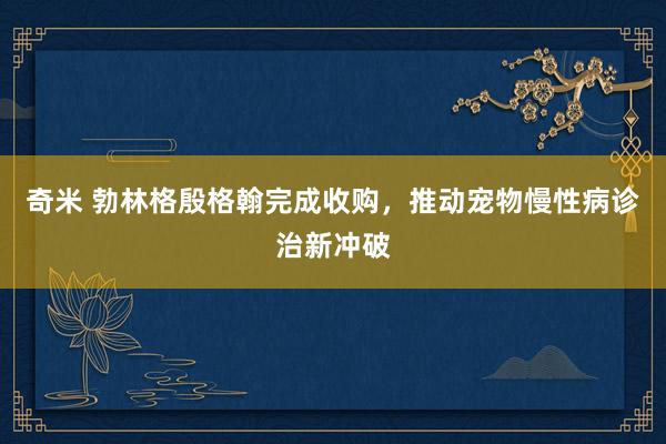 奇米 勃林格殷格翰完成收购，推动宠物慢性病诊治新冲破