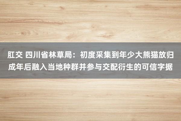 肛交 四川省林草局：初度采集到年少大熊猫放归成年后融入当地种群并参与交配衍生的可信字据