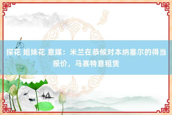 探花 姐妹花 意媒：米兰在恭候对本纳塞尔的得当报价，马赛特意租赁