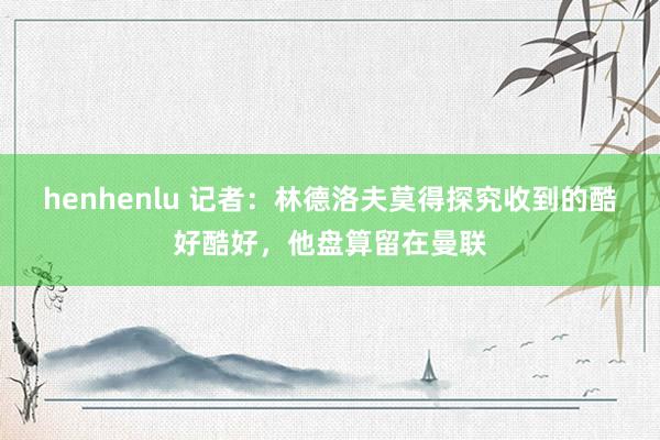 henhenlu 记者：林德洛夫莫得探究收到的酷好酷好，他盘算留在曼联