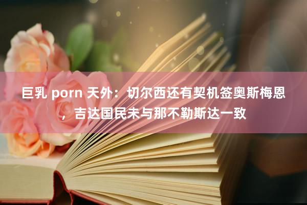 巨乳 porn 天外：切尔西还有契机签奥斯梅恩，吉达国民未与那不勒斯达一致