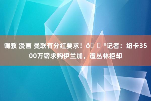 调教 漫画 曼联有分红要求！?记者：纽卡3500万镑求购伊兰加，遭丛林拒却