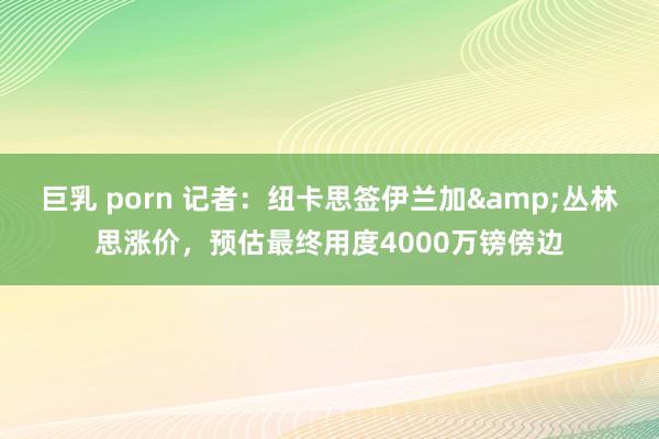 巨乳 porn 记者：纽卡思签伊兰加&丛林思涨价，预估最终用度4000万镑傍边