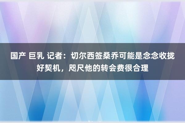 国产 巨乳 记者：切尔西签桑乔可能是念念收拢好契机，咫尺他的转会费很合理