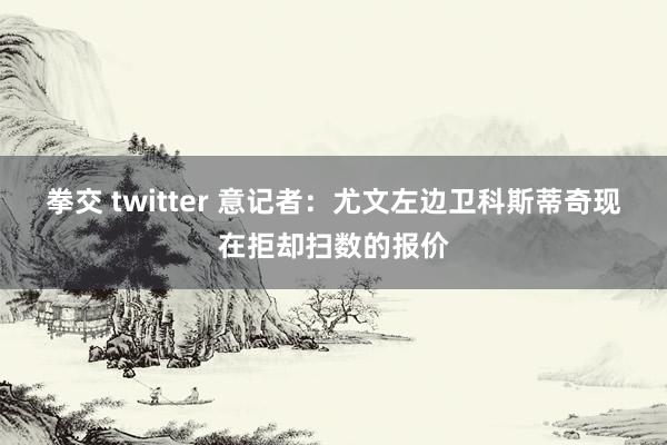 拳交 twitter 意记者：尤文左边卫科斯蒂奇现在拒却扫数的报价