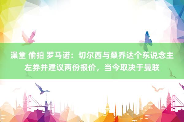 澡堂 偷拍 罗马诺：切尔西与桑乔达个东说念主左券并建议两份报价，当今取决于曼联