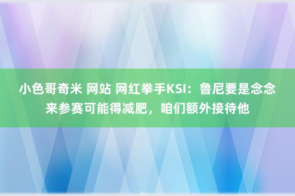 小色哥奇米 网站 网红拳手KSI：鲁尼要是念念来参赛可能得减肥，咱们额外接待他