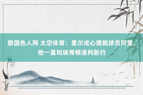 狼国色人网 太空体育：里尔成心摆脱球员阿里，他一直和埃弗顿道判新约