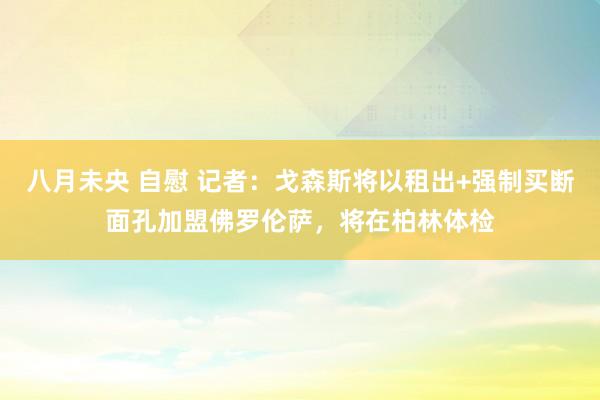 八月未央 自慰 记者：戈森斯将以租出+强制买断面孔加盟佛罗伦萨，将在柏林体检