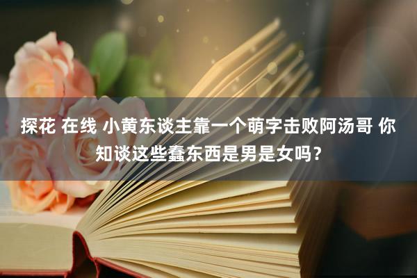 探花 在线 小黄东谈主靠一个萌字击败阿汤哥 你知谈这些蠢东西是男是女吗？