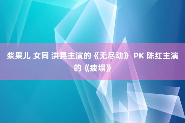 浆果儿 女同 洪晃主演的《无尽动》 PK 陈红主演的《疲塌》