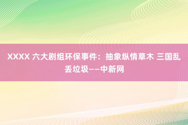 XXXX 六大剧组环保事件：抽象纵情草木 三国乱丢垃圾——中新网