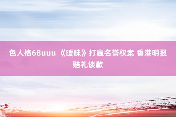 色人格68uuu 《暧昧》打赢名誉权案 香港明报赔礼谈歉