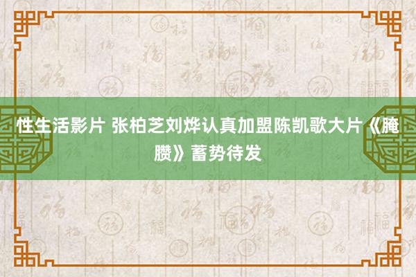 性生活影片 张柏芝刘烨认真加盟陈凯歌大片《腌臜》蓄势待发