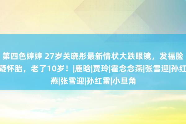 第四色婷婷 27岁关晓彤最新情状大跌眼镜，发福脸肿惨被质疑怀胎，老了10岁！|鹿晗|贾玲|霍念念燕|张雪迎|孙红雷|小旦角