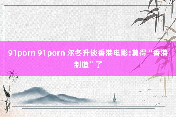 91porn 91porn 尔冬升谈香港电影:莫得“香港制造”了