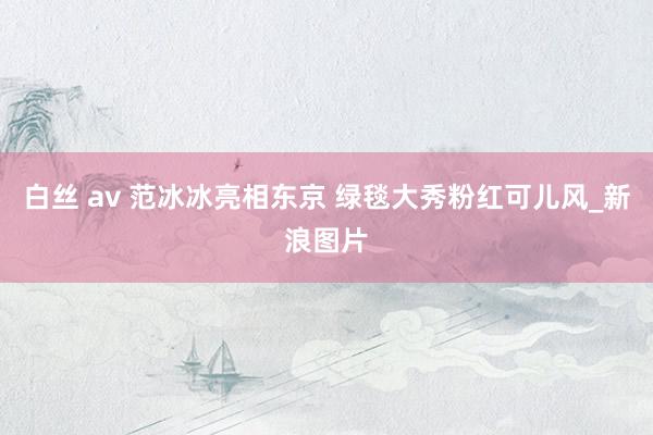 白丝 av 范冰冰亮相东京 绿毯大秀粉红可儿风_新浪图片