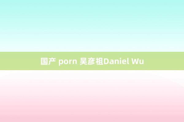 国产 porn 吴彦祖Daniel Wu