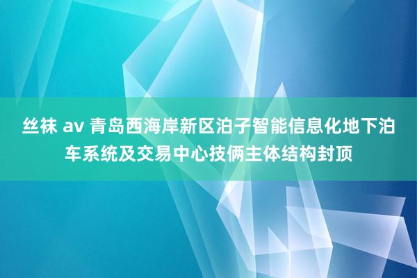 丝袜 av 青岛西海岸新区泊子智能信息化地下泊车系统及交易中心技俩主体结构封顶