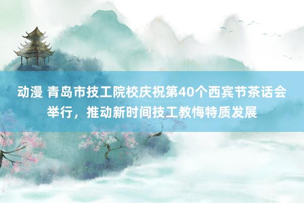 动漫 青岛市技工院校庆祝第40个西宾节茶话会举行，推动新时间技工教悔特质发展