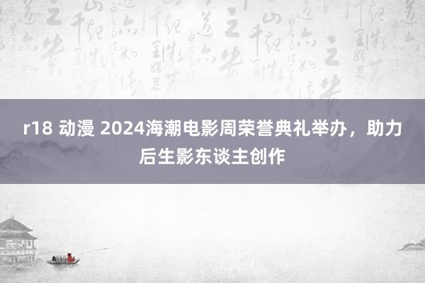 r18 动漫 2024海潮电影周荣誉典礼举办，助力后生影东谈主创作