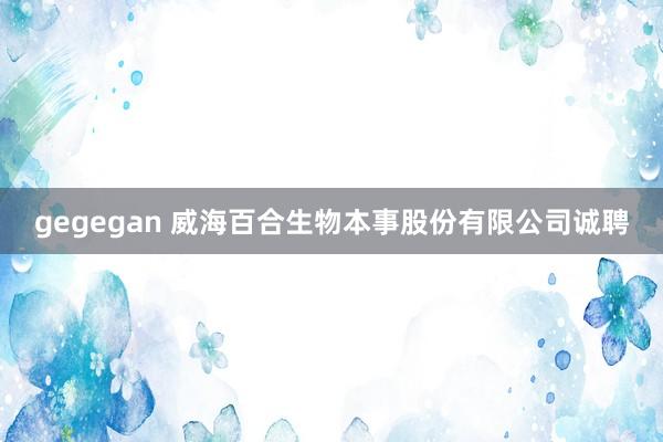 gegegan 威海百合生物本事股份有限公司诚聘