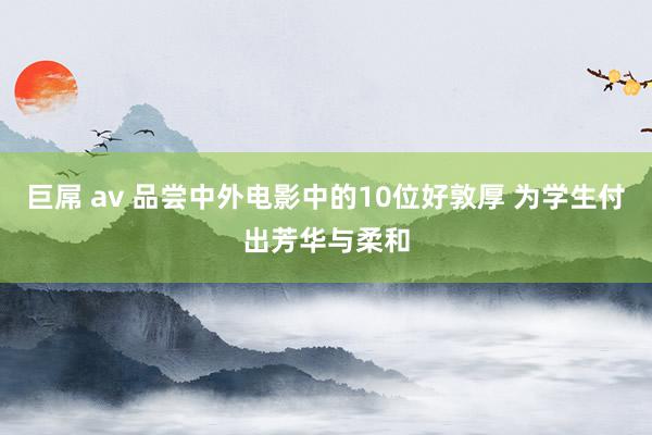 巨屌 av 品尝中外电影中的10位好敦厚 为学生付出芳华与柔和