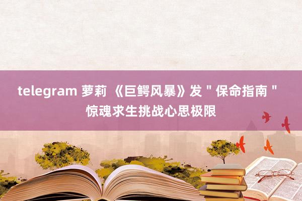 telegram 萝莉 《巨鳄风暴》发＂保命指南＂ 惊魂求生挑战心思极限