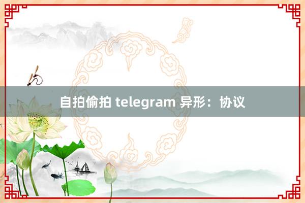 自拍偷拍 telegram 异形：协议