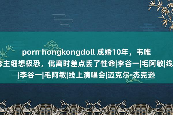 porn hongkongdoll 成婚10年，韦唯与迈克尔的相处让东说念主细想极恐，仳离时差点丢了性命|李谷一|毛阿敏|线上演唱会|迈克尔·杰克逊