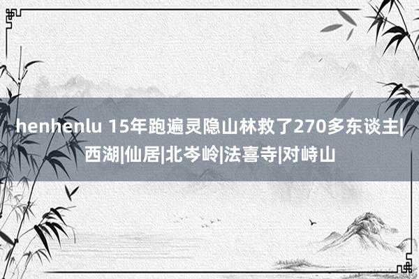 henhenlu 15年跑遍灵隐山林救了270多东谈主|西湖|仙居|北岑岭|法喜寺|对峙山