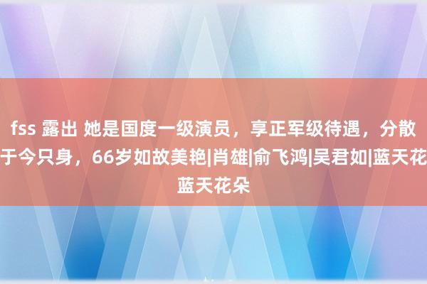 fss 露出 她是国度一级演员，享正军级待遇，分散后于今只身，66岁如故美艳|肖雄|俞飞鸿|吴君如|蓝天花朵