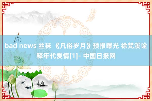 bad news 丝袜 《凡俗岁月》预报曝光 徐梵溪诠释年代爱情[1]- 中国日报网