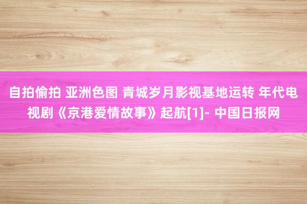 自拍偷拍 亚洲色图 青城岁月影视基地运转 年代电视剧《京港爱情故事》起航[1]- 中国日报网