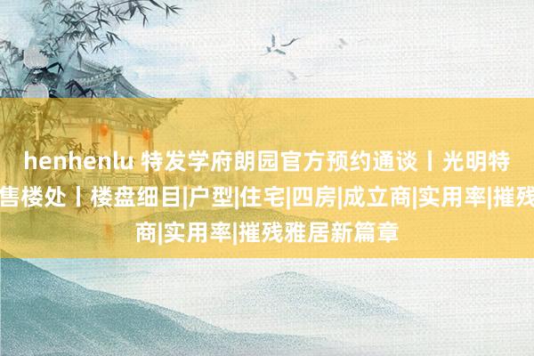 henhenlu 特发学府朗园官方预约通谈丨光明特发学府朗园售楼处丨楼盘细目|户型|住宅|四房|成立商|实用率|摧残雅居新篇章