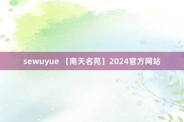 sewuyue 【南天名苑】2024官方网站