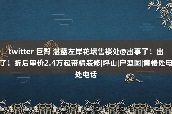 twitter 巨臀 湛蓝左岸花坛售楼处@出事了！出事了！折后单价2.4万起带精装修|坪山|户型图|售楼处电话